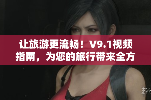 让旅游更流畅！V9.1视频指南，为您的旅行带来全方位的升级享受