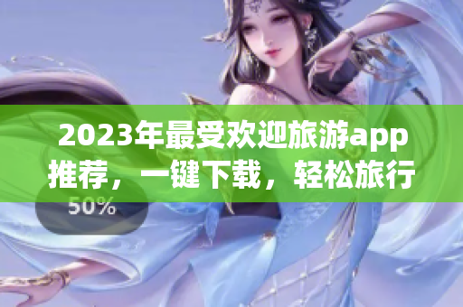 2023年最受欢迎旅游app推荐，一键下载，轻松旅行！
