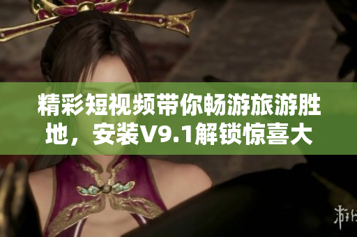 精彩短视频带你畅游旅游胜地，安装V9.1解锁惊喜大奖