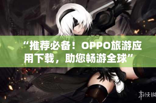 “推荐必备！OPPO旅游应用下载，助您畅游全球”