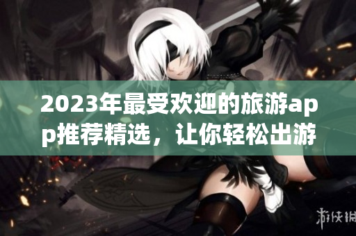 2023年最受欢迎的旅游app推荐精选，让你轻松出游！