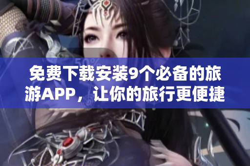 免费下载安装9个必备的旅游APP，让你的旅行更便捷！