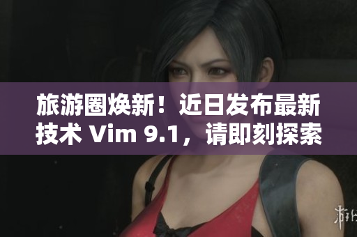 旅游圈焕新！近日发布最新技术 Vim 9.1，请即刻探索