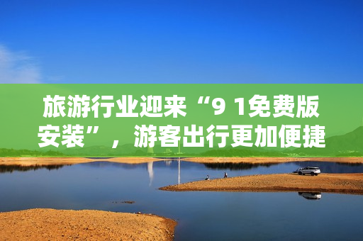 旅游行业迎来“9 1免费版安装”，游客出行更加便捷