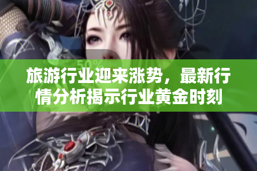 旅游行业迎来涨势，最新行情分析揭示行业黄金时刻