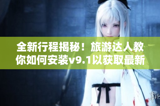 全新行程揭秘！旅游达人教你如何安装v9.1以获取最新激励短视频素材