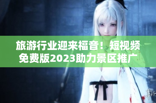 旅游行业迎来福音！短视频免费版2023助力景区推广
