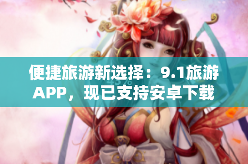 便捷旅游新选择：9.1旅游APP，现已支持安卓下载