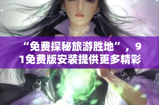 “免费探秘旅游胜地”，9 1免费版安装提供更多精彩福利！