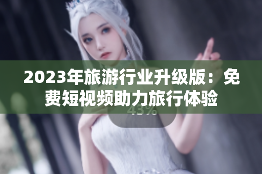 2023年旅游行业升级版：免费短视频助力旅行体验