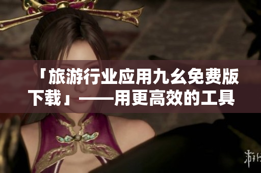 「旅游行业应用九幺免费版下载」——用更高效的工具添旅途畅快！
