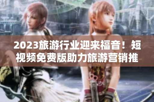 2023旅游行业迎来福音！短视频免费版助力旅游营销推广