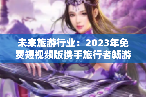 未来旅游行业：2023年免费短视频版携手旅行者畅游全球