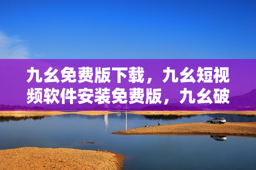 九幺免费版下载，九幺短视频软件安装免费版，九幺破解下载键接，九幺软件下载安装，九幺下载----1cGi3Ch2RbfD