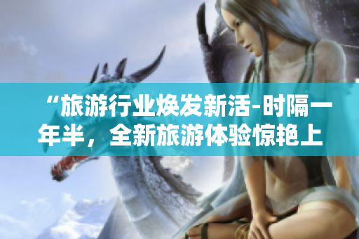 “旅游行业焕发新活-时隔一年半，全新旅游体验惊艳上线！”