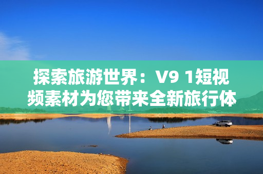 探索旅游世界：V9 1短视频素材为您带来全新旅行体验