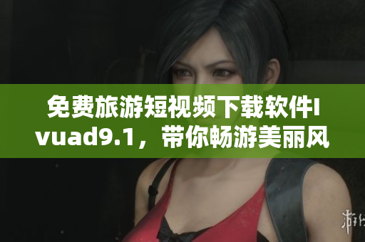免费旅游短视频下载软件Ivuad9.1，带你畅游美丽风光