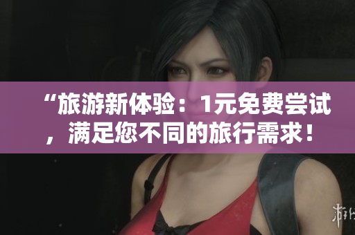 “旅游新体验：1元免费尝试，满足您不同的旅行需求！”