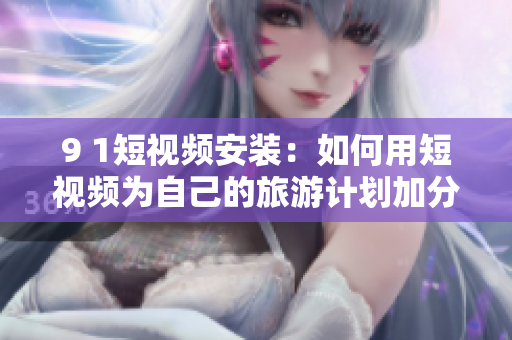 9 1短视频安装：如何用短视频为自己的旅游计划加分