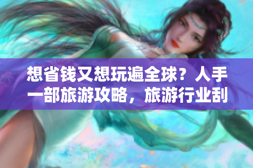 想省钱又想玩遍全球？人手一部旅游攻略，旅游行业刮起免费旅行风潮！