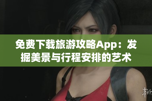 免费下载旅游攻略App：发掘美景与行程安排的艺术