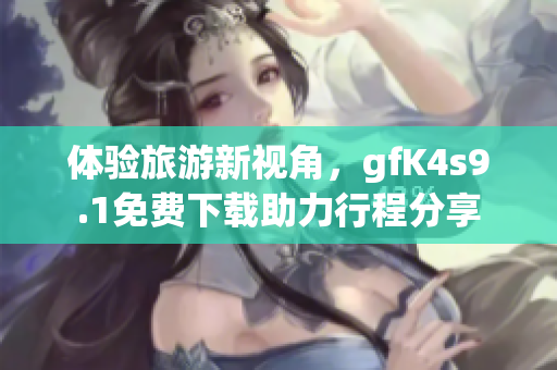 体验旅游新视角，gfK4s9.1免费下载助力行程分享