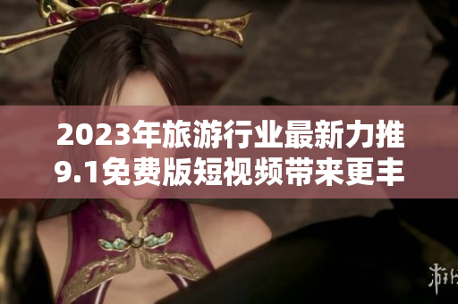 2023年旅游行业最新力推9.1免费版短视频带来更丰富的旅游体验
