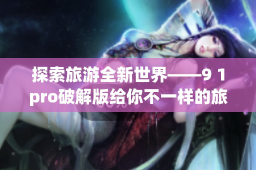 探索旅游全新世界——9 1pro破解版给你不一样的旅行体验