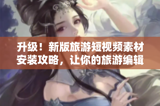 升级！新版旅游短视频素材安装攻略，让你的旅游编辑工作更轻松
