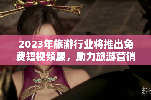 2023年旅游行业将推出免费短视频版，助力旅游营销