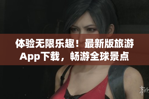 体验无限乐趣！最新版旅游App下载，畅游全球景点