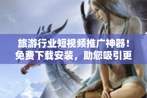 旅游行业短视频推广神器！免费下载安装，助您吸引更多目光