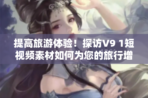 提高旅游体验！探访V9 1短视频素材如何为您的旅行增添乐趣