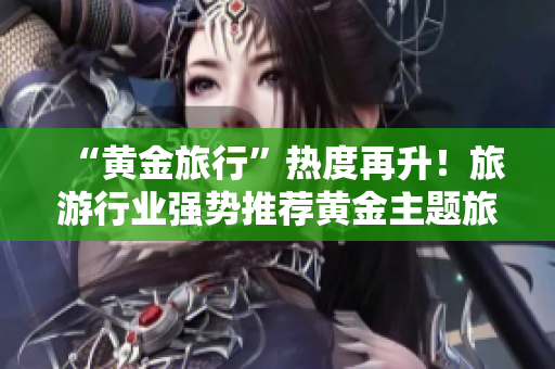 “黄金旅行”热度再升！旅游行业强势推荐黄金主题旅游