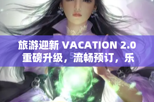 旅游迎新 VACATION 2.0 重磅升级，流畅预订，乐享旅程