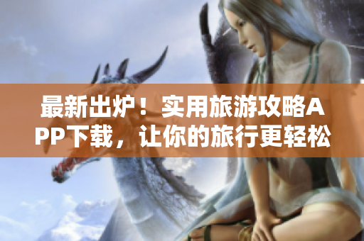 最新出炉！实用旅游攻略APP下载，让你的旅行更轻松