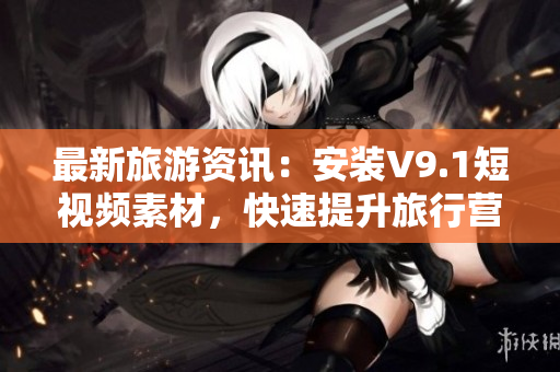 最新旅游资讯：安装V9.1短视频素材，快速提升旅行营销效果！