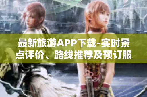 最新旅游APP下载-实时景点评价、路线推荐及预订服务