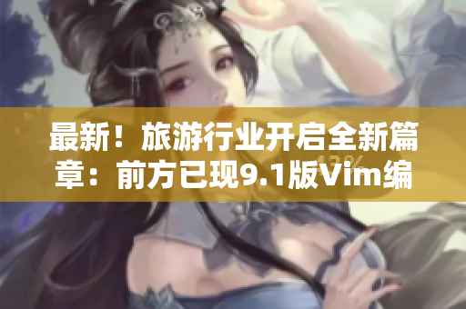 最新！旅游行业开启全新篇章：前方已现9.1版Vim编辑器