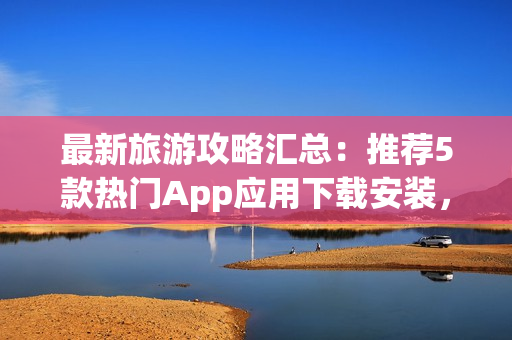 最新旅游攻略汇总：推荐5款热门App应用下载安装，畅游全球景点