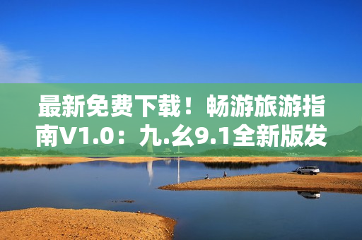最新免费下载！畅游旅游指南V1.0：九.幺9.1全新版发布