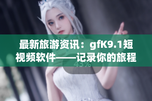 最新旅游资讯：gfK9.1短视频软件——记录你的旅程享受风光趣味无穷