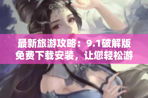 最新旅游攻略：9.1破解版免费下载安装，让您轻松游遍全球
