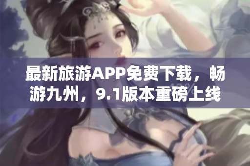 最新旅游APP免费下载，畅游九州，9.1版本重磅上线！
