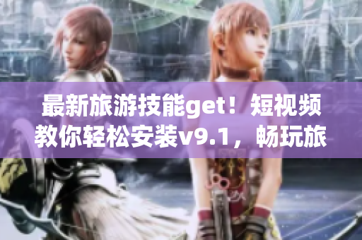 最新旅游技能get！短视频教你轻松安装v9.1，畅玩旅游世界
