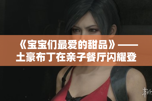 《宝宝们最爱的甜品》——土豪布丁在亲子餐厅闪耀登场！