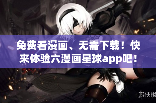 免费看漫画、无需下载！快来体验六漫画星球app吧！