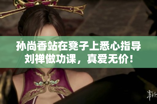 孙尚香站在凳子上悉心指导刘禅做功课，真爱无价！