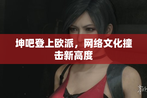 坤吧登上欧派，网络文化撞击新高度