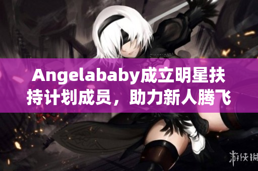 Angelababy成立明星扶持计划成员，助力新人腾飞